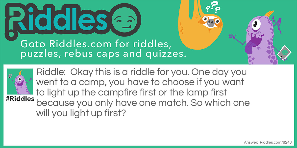 Okay this is a riddle for you. One day you went to a camp, you have to choose if you want to light up the campfire first or the lamp first because you only have one match. So which one will you light up first?