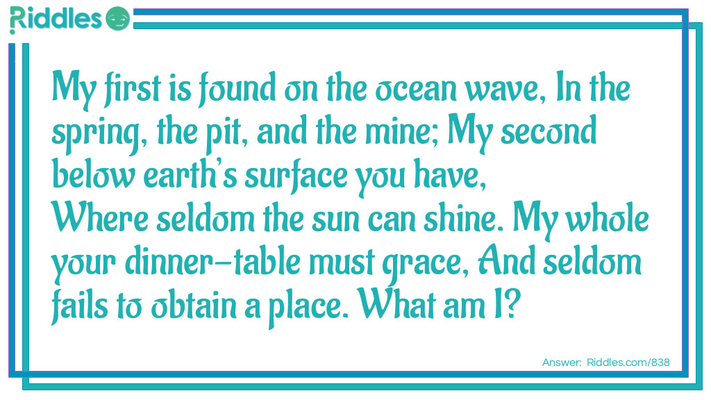 My first is found on the ocean wave, In the spring, the pit, and the mine; My second below earth's surface you have, Where seldom the sun can shine. My whole your dinner-table must grace, And seldom fails to obtain a place.
What am I?