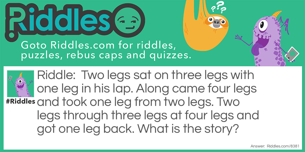 Two legs sat on three legs with one leg in his lap. Along came four legs and took one leg from two legs. Two legs through three legs at four legs and got one leg back. What is the story?