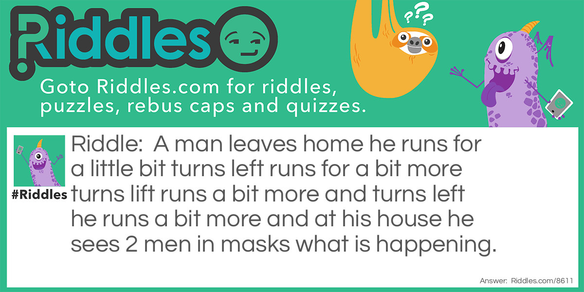 A man leaves home runs for a little bit turns left runs for a bit more turns lift runs a bit more and turns left he runs a bit more and at his house he sees 2 men in masks what is happening?