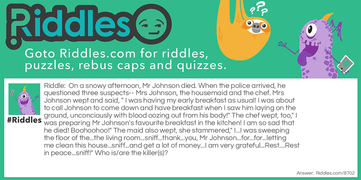 On a snowy afternoon, Mr Johnson died. When the police arrived, he questioned three suspects-- Mrs Johnson, the housemaid and the chef. Mrs Johnson wept and said, " I was having my early breakfast as usual! I was about to call Johnson to come down and have breakfast when I saw him laying on the ground, unconciously with blood oozing out from his body!" The chef wept, too," I was preparing Mr Johnson's favourite breakfast in the kitchen! I am so sad that he died! Boohoohoo!" The maid also wept, she stammered," I...I was sweeping the floor of the...the living room...sniff...thank...you, Mr Johnson...for...for...letting me clean this house...sniff...and get a lot of money...I am very grateful...Rest....Rest in peace...sniff!" Who is/are the killer(s)?