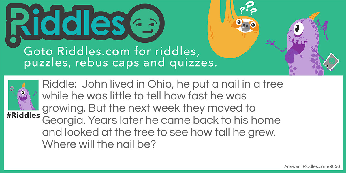 John lived in Ohio, he put a nail in a tree while he was little to tell how fast he was growing. But the next week they moved to Georgia. Years later he came back to his home and looked at the tree to see how tall he grew. Where will the nail be?