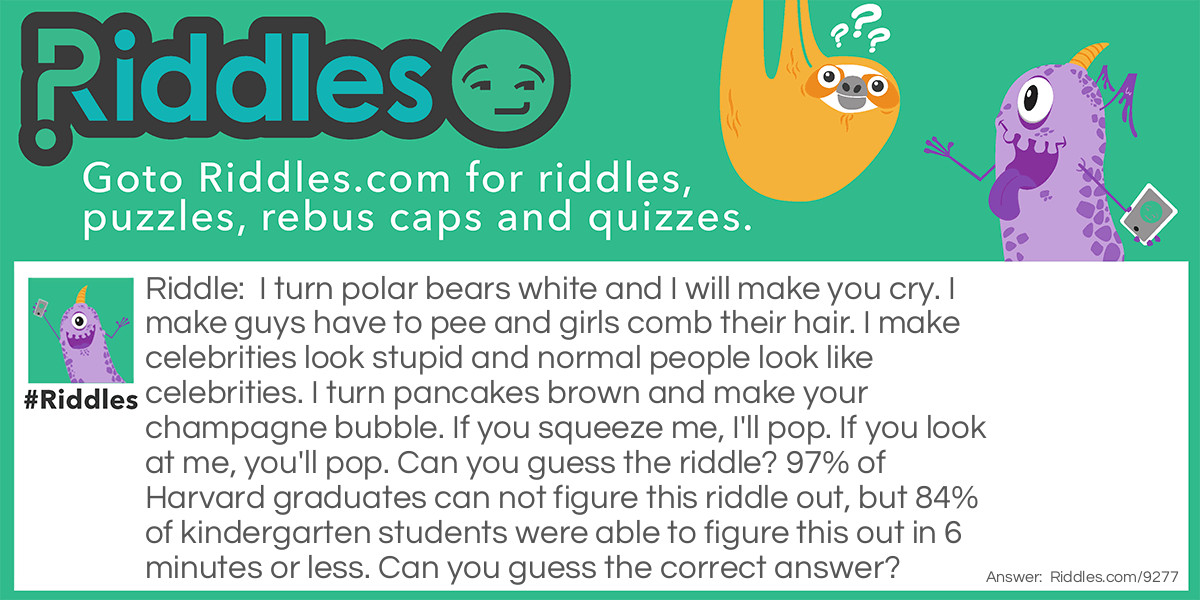 I turn polar bears white and I will make you cry. I make guys have to pee and girls comb their hair. I make celebrities look stupid and normal people look like celebrities. I turn pancakes brown and make your champagne bubble. If you squeeze me, I'll pop. If you look at me, you'll pop. Can you guess the riddle? 97% of Harvard graduates can not figure this riddle out, but 84% of kindergarten students were able to figure this out in 6 minutes or less. Can you guess the correct answer?