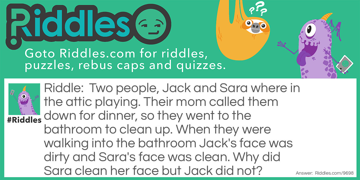 Two people, Jack and Sara where in the attic playing. Their mom called them down for dinner, so they went to the bathroom to clean up. When they were walking into the bathroom Jack's face was dirty and Sara's face was clean. Why did Sara clean her face but Jack did not?