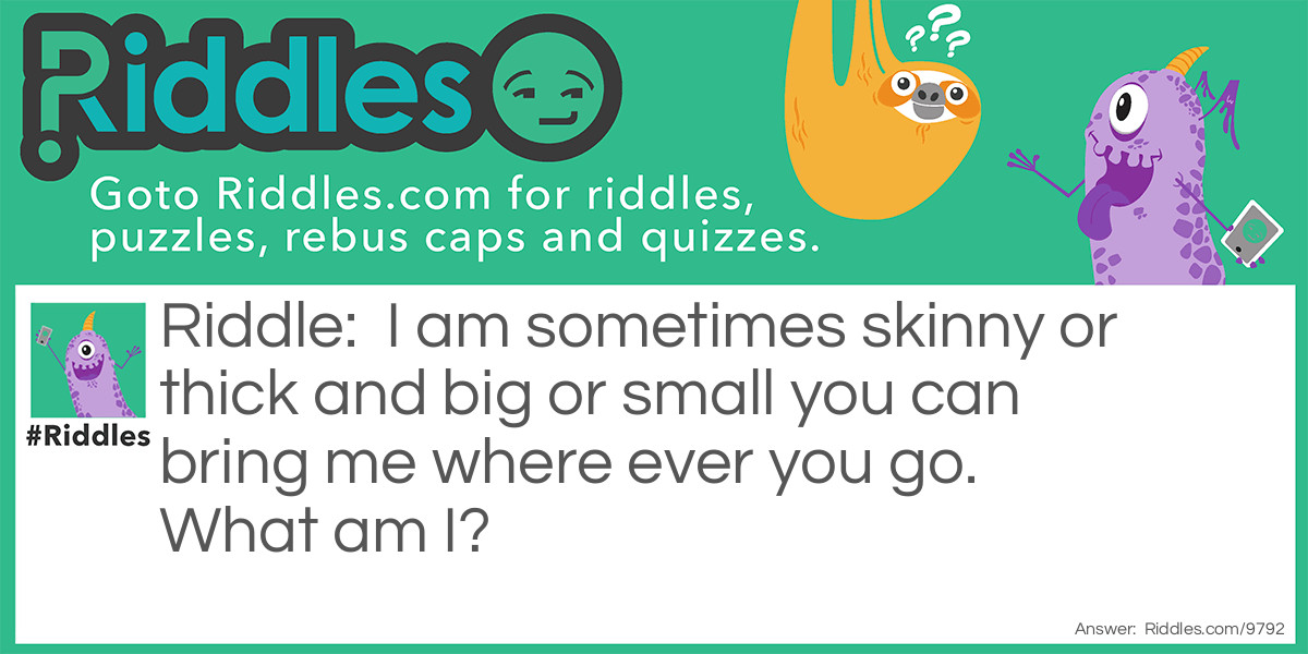 I am sometimes skinny or thick and big or small you can bring me where ever you go. What am I?