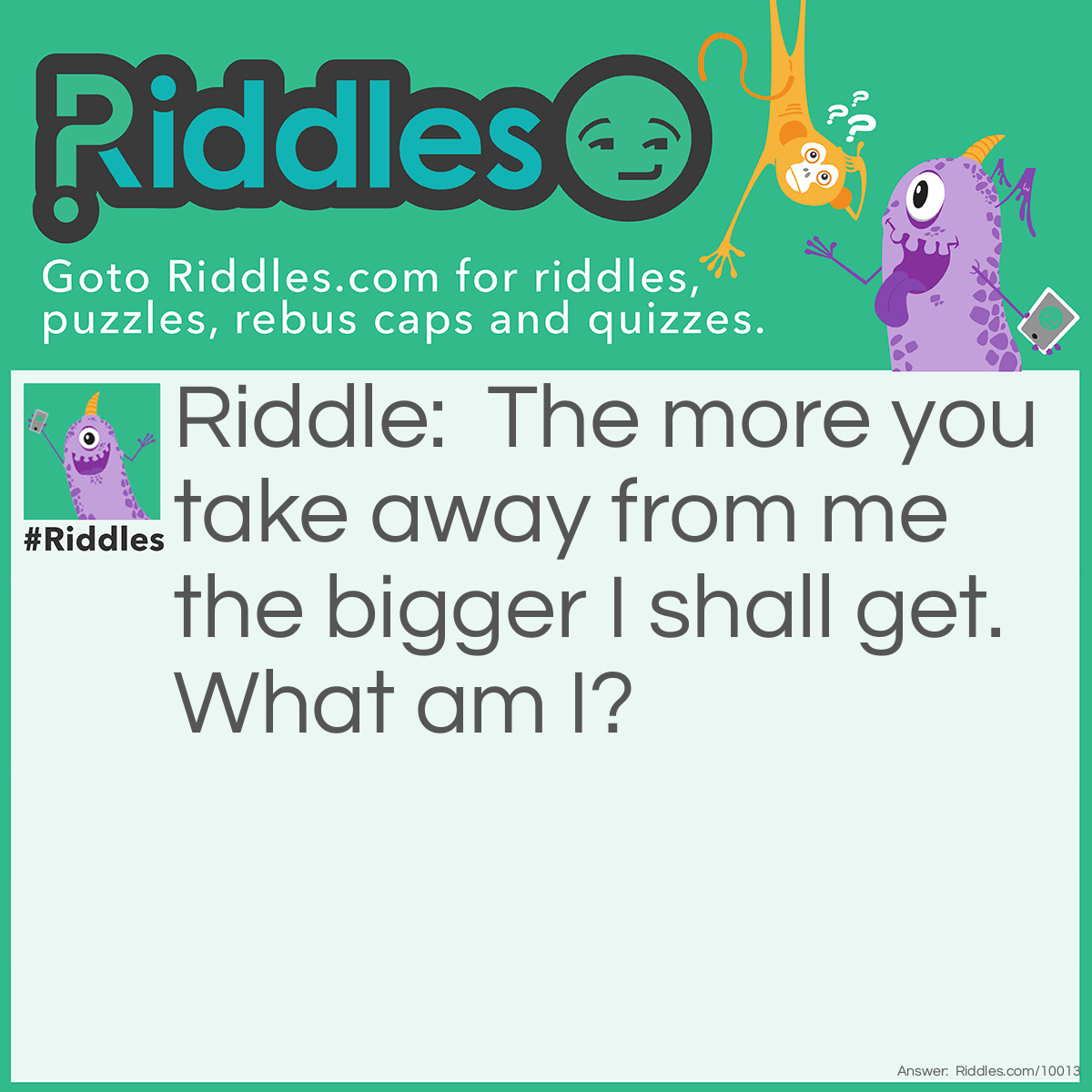 Riddle: The more you take away from me the bigger I shall get. What am I? Answer: A hole.