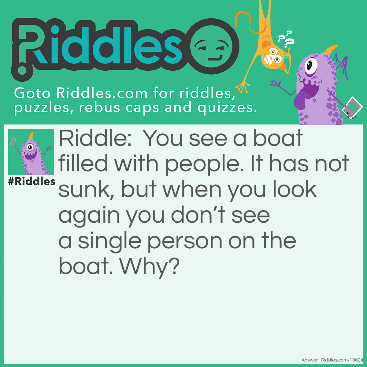 Riddle: You see a boat filled with people. It has not sunk, but when you look again you don't see a single person on the boat. Why? Answer: All the people were married.