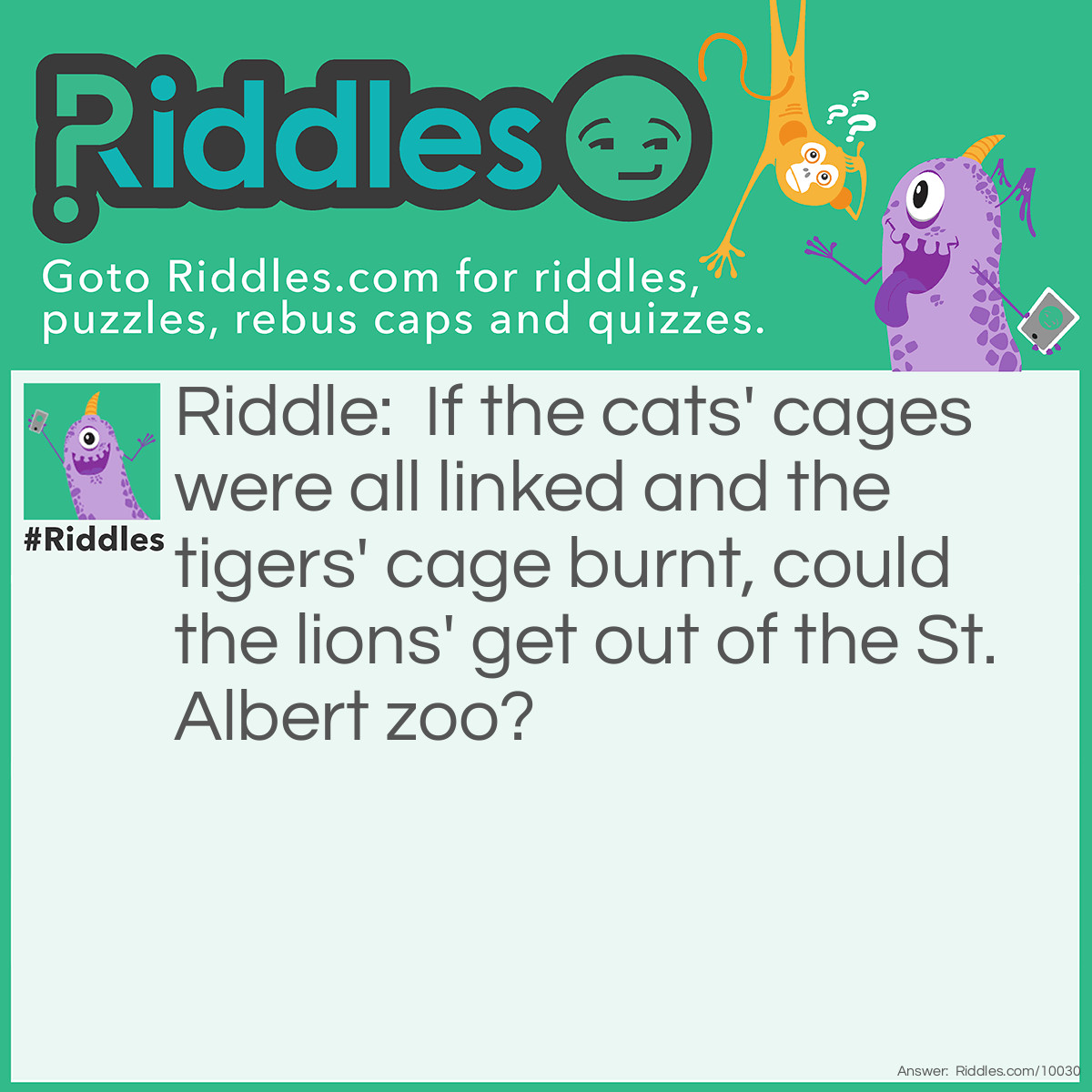 Riddle: If the cats' cages were all linked and the tigers' cages burnt, could the lions get out of the St. Albert zoo? Answer: No. 1: I did not say types of cats implying that it was normal domestic cats. 2:St. Albert has no zoo. (this was written in the covid epandemic there is no zoo there so far) 3: In a zoo the cages are made of glass and metal on the inside. 4: Would I make it that easy? No.