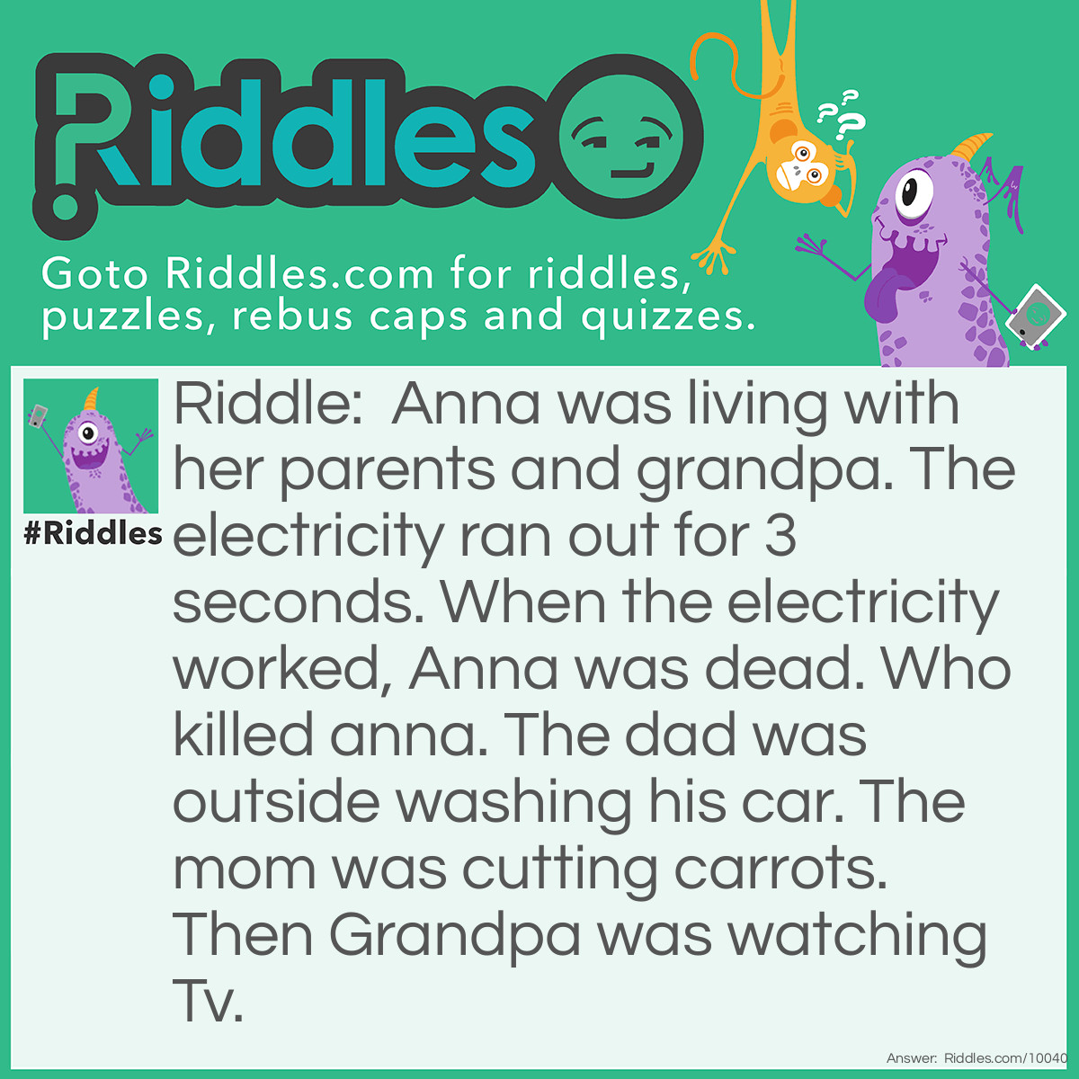 Riddle: Anna was living with her parents and grandpa. The electricity ran out for 3 seconds. When the electricity worked, Anna was dead. Who killed anna. The dad was outside washing his car. The mom was cutting carrots. Then Grandpa was watching Tv. Answer: The grandpa because you can't watch TV when there is no electricity.