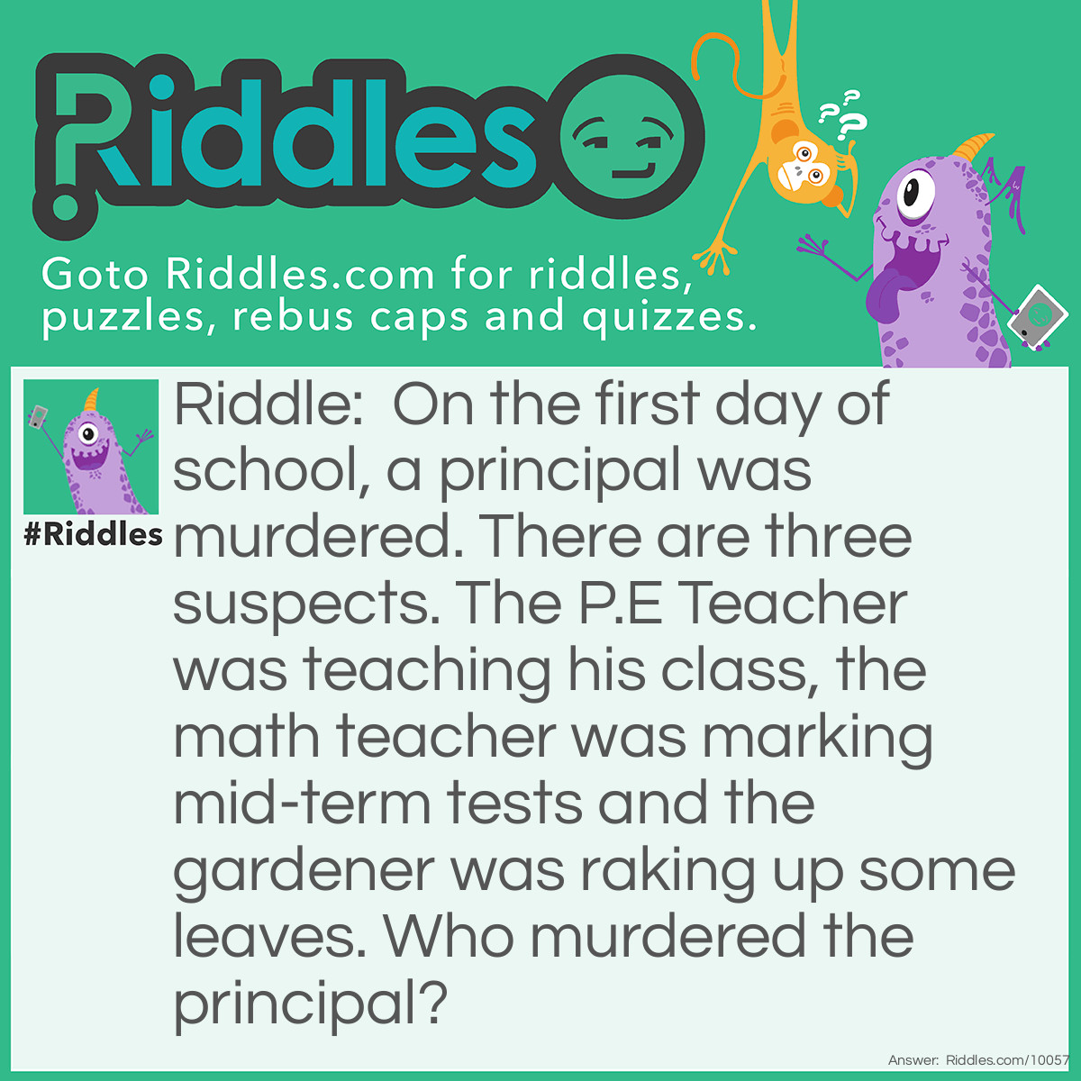 Riddle: On the first day of school, a principal was murdered. There are three suspects. The P.E Teacher was teaching his class, the math teacher was marking mid-term tests and the gardener was raking up some leaves. Who murdered the principal? Answer: The math teacher. It was the first day of school. He wouldn't be marking mid-term reports.