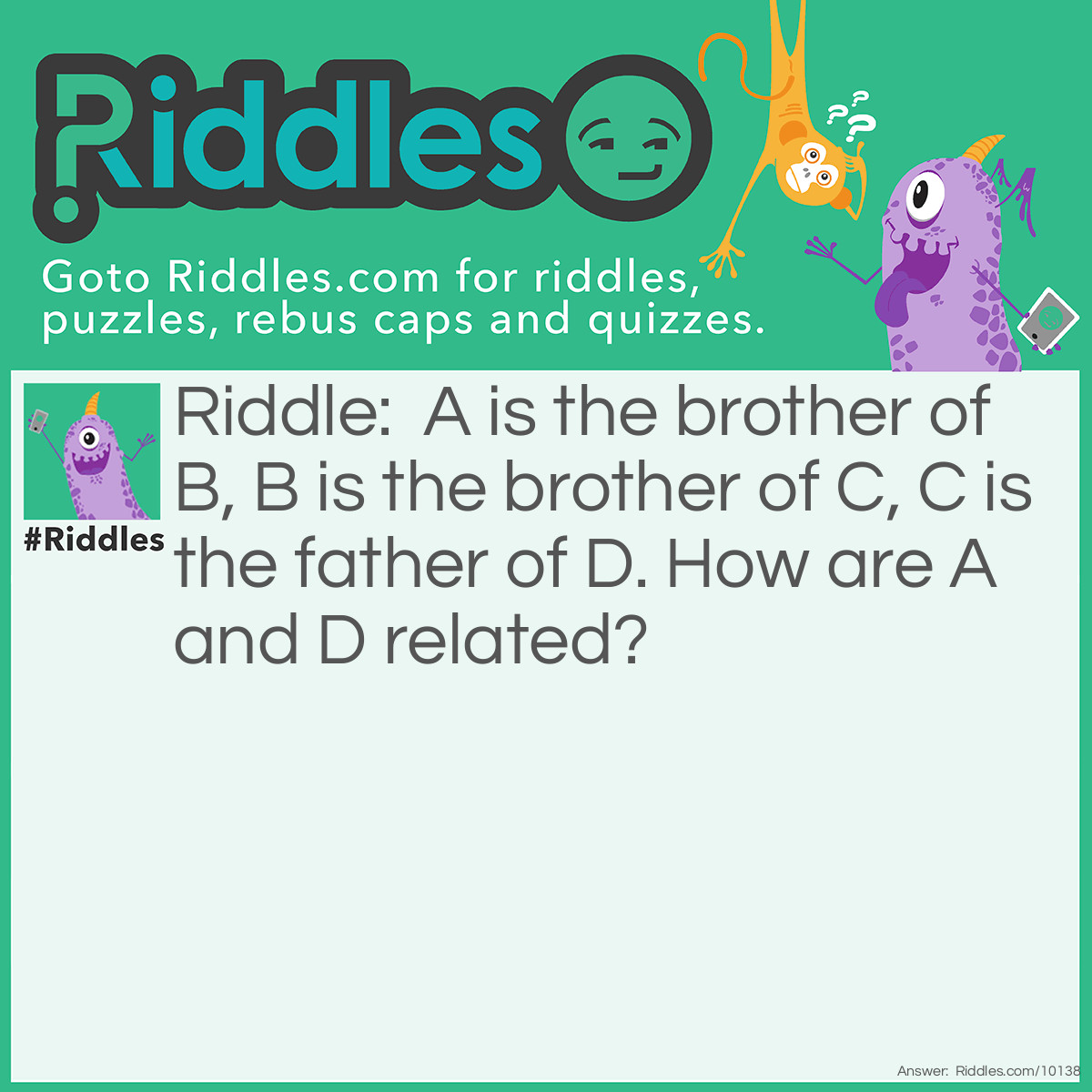 Riddle: A is the brother of B, B is the brother of C, C is the father of D. How are A and D related? Answer: 2 answers: Easy: A is the uncle of D. Hard: Because of DNA!