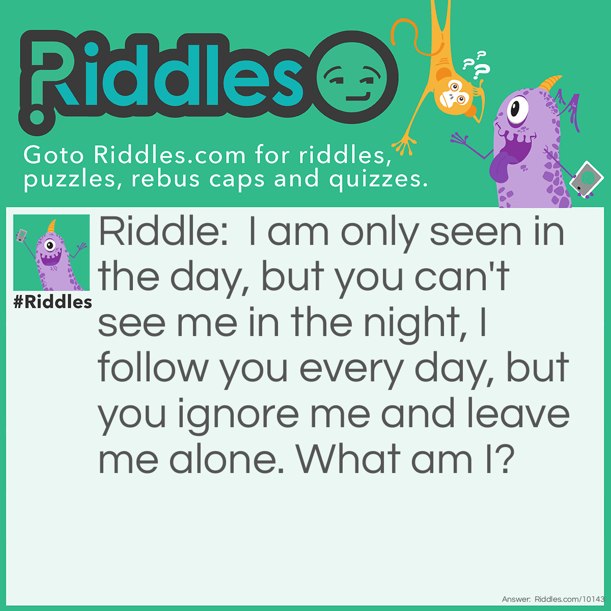 Riddle: I am only seen in the day, but you can't see me in the night, I follow you every day, but you ignore me and leave me alone. What am I? Answer: Shadow :)