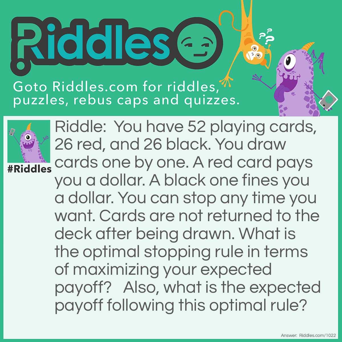 Riddle: You have 52 playing cards, 26 red, and 26 black. You draw cards one by one. A red card pays you a dollar. A black one fines you a dollar. You can stop any time you want. Cards are not returned to the deck after being drawn. What is the optimal stopping rule in terms of maximizing your expected payoff?   Also, what is the expected payoff following this optimal rule? Answer: The solution to this problem is, in my opinion the most difficult to understand of all the puzzles. Indeed I was unable to solve it and didn't receive a complete solution until two years after originally posting it. The final solution, in the form of the spreadsheet was sent to me by Han Zheng.  For this reason I have left on the page the thoughts i had before I had the final solution as they represent an easier to understand and more simplistic approach. Also the reasoning may help you arrive at the final solution by yourself or help you understand it. I would recommend reading that answer before you dive into the full answer. But an important thing to note are that as the player we can't lose this game as we can gamble till all the cards are drawn and our net position is zero.   From our earlier analysis it is clear we need a dynamic quit rule. A singal value is not sufficent. We must, at each stage consider what cards are remaining, and therefor the probability of a positive or negative outcome from drawing again.  For the explanation i will ask you first to consider a deck containing only 6 cards, 3 +ve & 3 -ve (note i'm no longer calling the cards black and red, it confuses me.) 