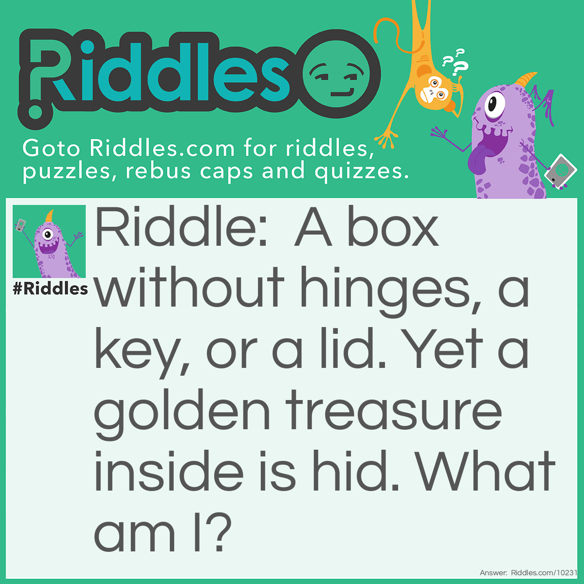 Riddle: A box without hinges, a key, or a lid. Yet a golden treasure inside is hid. What am I? Answer: An egg.