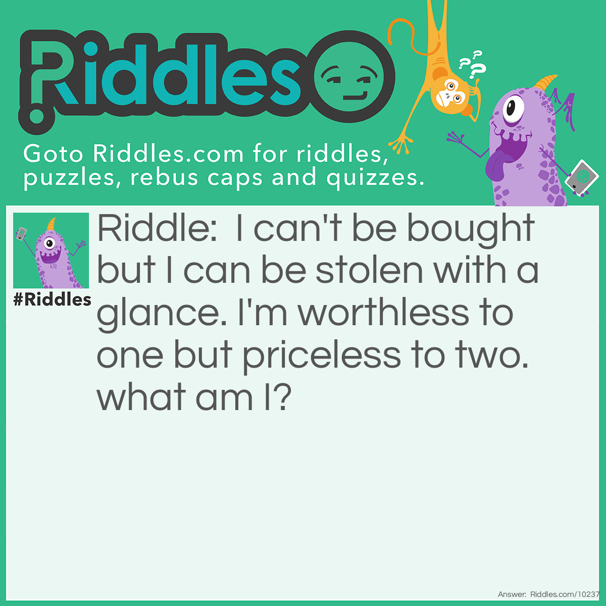 Riddle: I can't be bought but I can be stolen with a glance. I'm worthless to one but priceless to two. what am I? Answer: love.