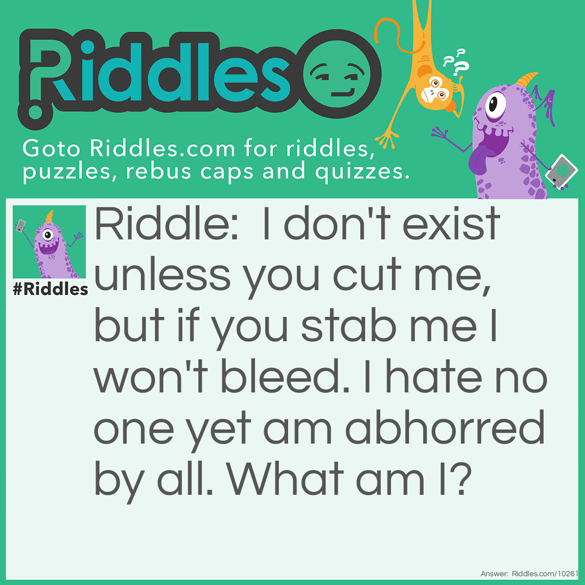 Riddle: I don't exist unless you cut me, but if you stab me I won't bleed. I hate no one yet am abhorred by all. What am I? Answer: A fart.