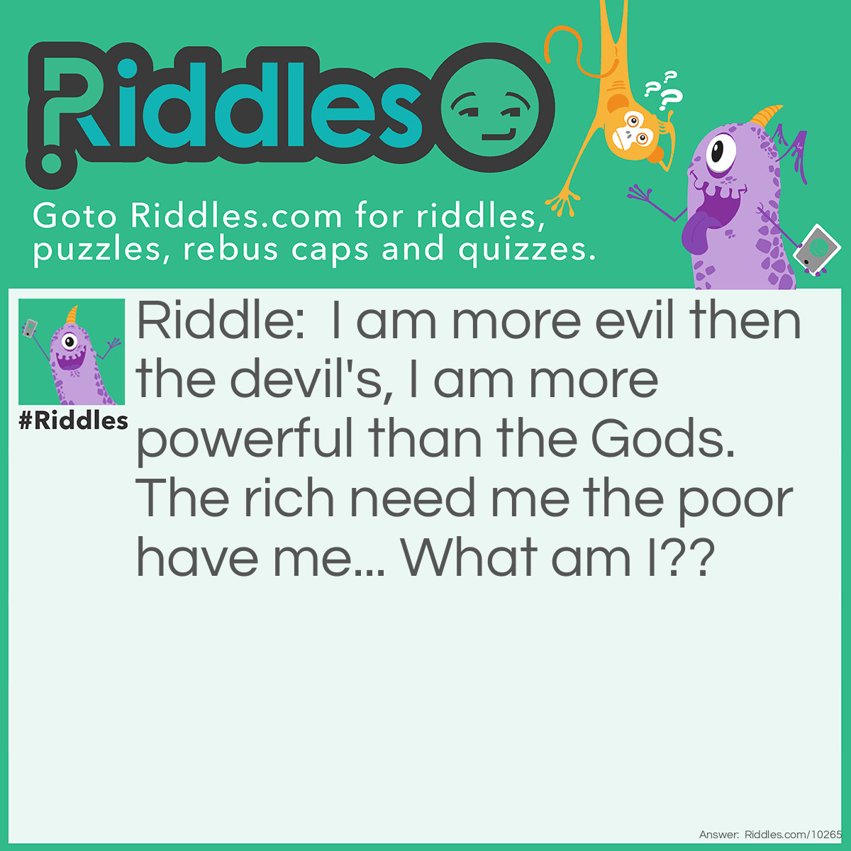 Riddle: I am more evil then the devil's, I am more powerful than the Gods. The rich need me the poor have me... What am I?? Answer: Nothing.. It's nothing.