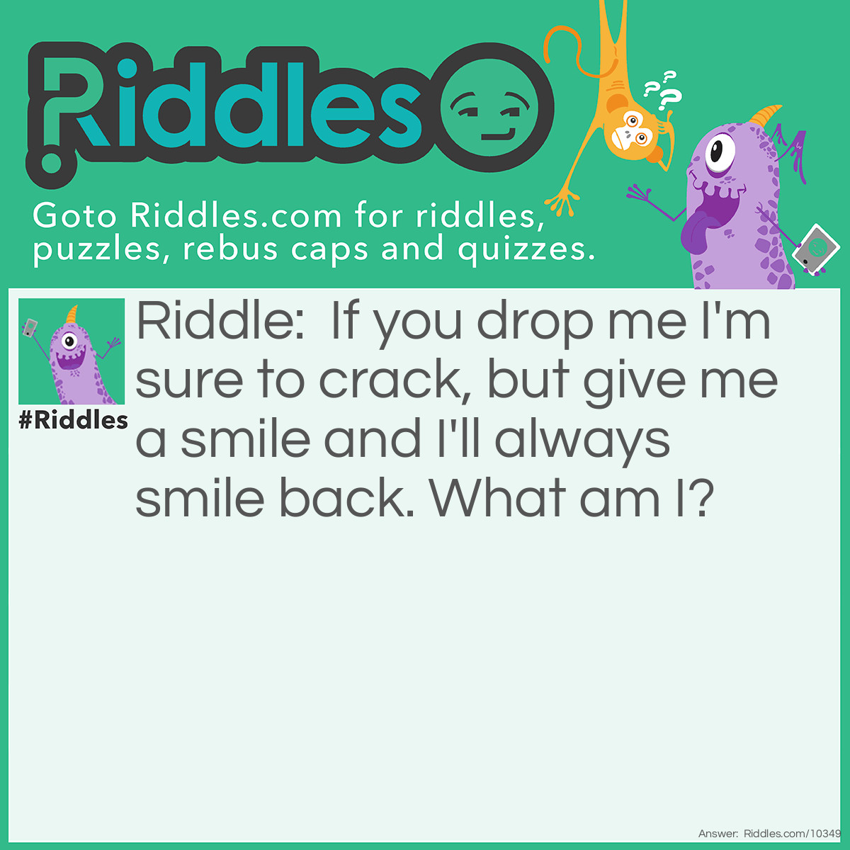 Riddle: If you drop me I'm sure to crack, but give me a smile and I'll always smile back. What am I? Answer: A mirror