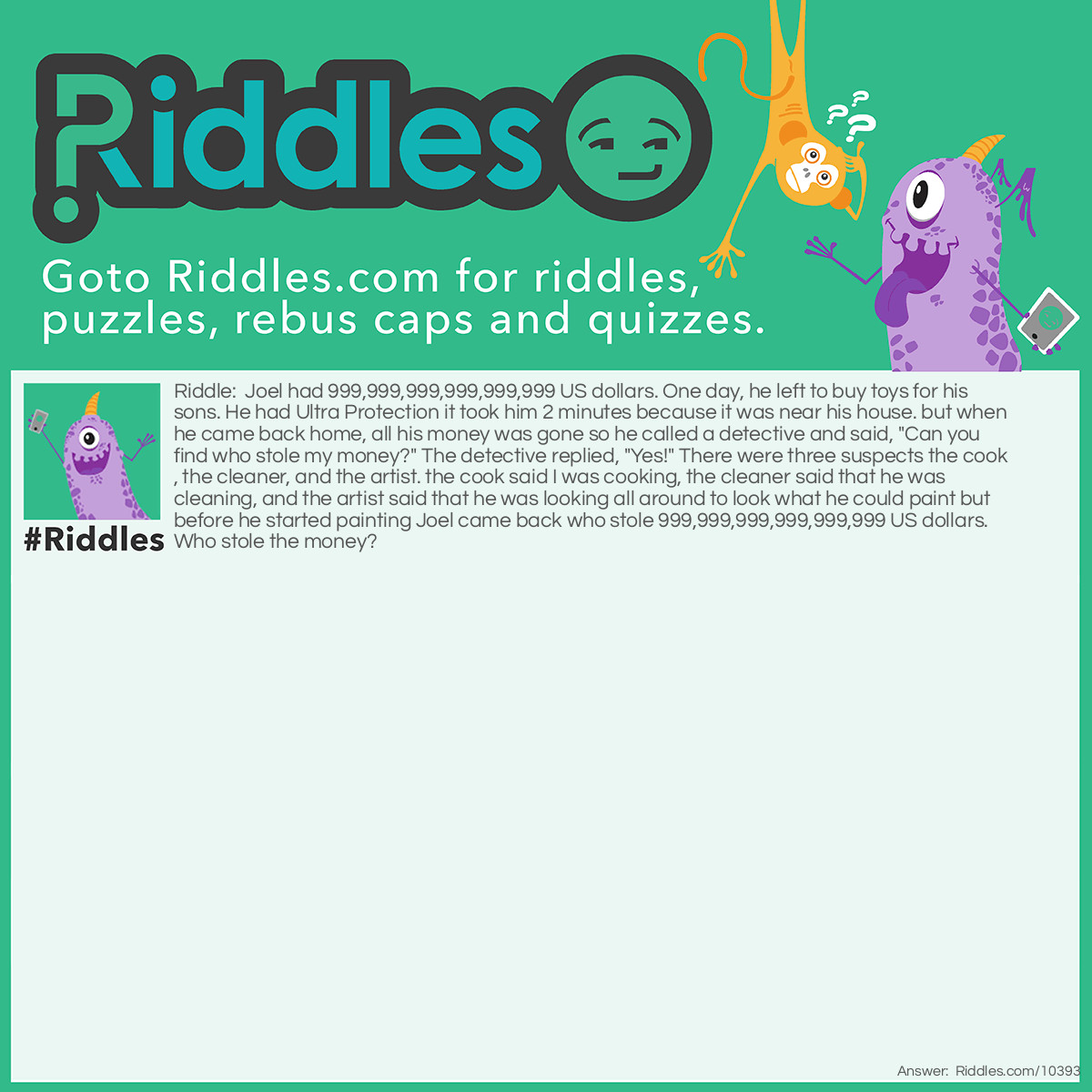 Riddle: Joel had 999,999,999,999,999,999 US dollars. One day, he left to buy toys for his sons. He had Ultra Protection it took him 2 minutes because it was near his house. but when he came back home, all his money was gone so he called a detective and said, "Can you find who stole my money?" The detective replied, "Yes!" There were three suspects the cook, the cleaner, and the artist. the cook said I was cooking, the cleaner said that he was cleaning, and the artist said that he was looking all around to look what he could paint but before he started painting Joel came back who stole 999,999,999,999,999,999 US dollars. Who stole the money? Answer: no one. Who could steal 999,999,999,999,999,999 US dollars in 2 minutes! He could have left it at the shop.