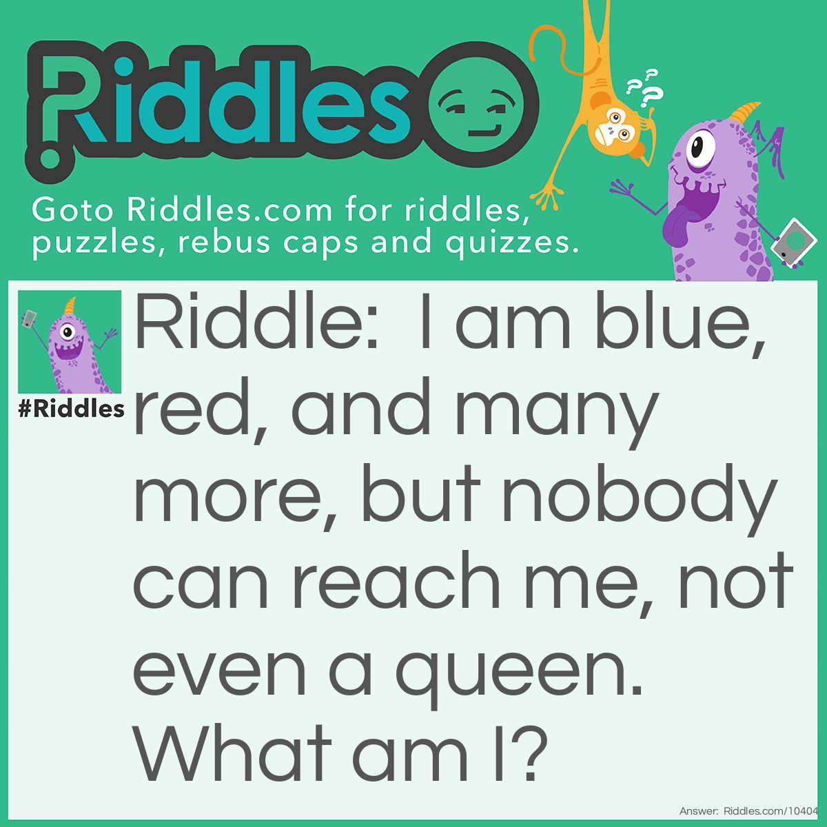 Riddle: I am blue, red, and many more, but nobody can reach me, not even a queen. What am I? Answer: A rainbow.