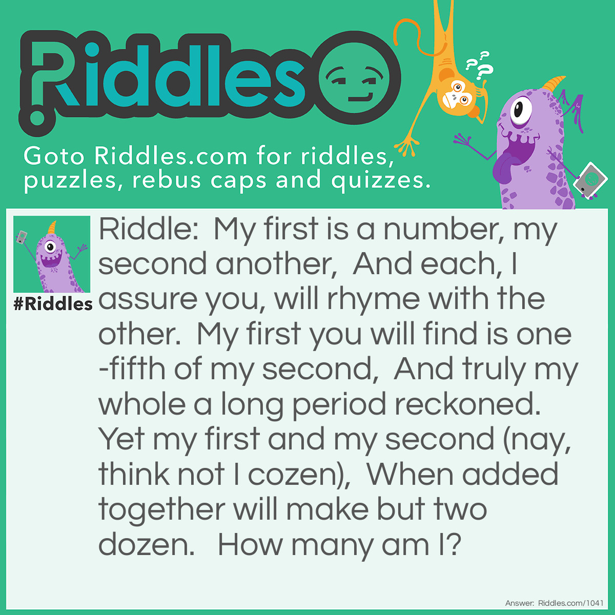 Riddle: My first is a number, my second another,  And each, I assure you, will rhyme with the other.  My first you will find is one-fifth of my second,  And truly my whole a long period reckoned.  Yet my first and my second (nay, think not I cozen),  When added together will make but two dozen.   How many am I?   Answer: Four Score.