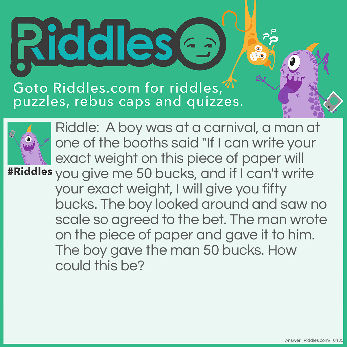 Riddle: A boy was at a carnival, a man at one of the booths said "If I can write your exact weight on this piece of paper will you give me 50 bucks, and if I can't write your exact weight, I will give you fifty bucks. The boy looked around and saw no scale so agreed to the bet. The man wrote on the piece of paper and gave it to him. The boy gave the man 50 bucks. How could this be? Answer: The man wrote "Your exact weight" on the piece of paper.