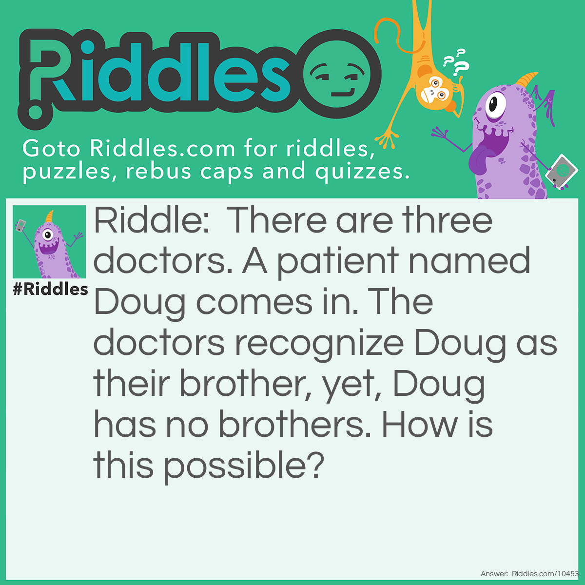 Riddle: There are three doctors. A patient named Doug comes in. The doctors recognize Doug as their brother, yet, Doug has no brothers. How is this possible? Answer: The doctors are his sisters.