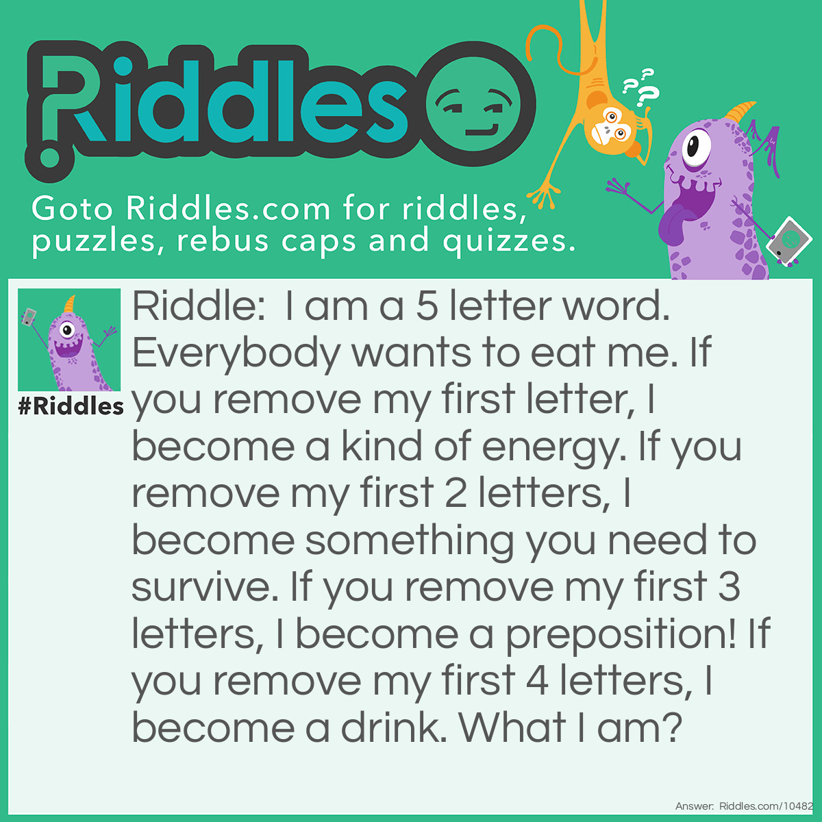 Riddle: I am a 5 letter word. Everybody wants to eat me. If you remove my first letter, I become a kind of energy. If you remove my first 2 letters, I become something you need to survive. If you remove my first 3 letters, I become a preposition! If you remove my first 4 letters, I become a drink. What I am? Answer: The correct answer is Wheat. Remove the “W”, it becomes “Heat”. Remove “Wh”, it becomes “Eat”. Remove “Whe” and it becomes “at”. Remove “Whea”, and all that’s left is “t” (just say the letter out loud and you’ll see).