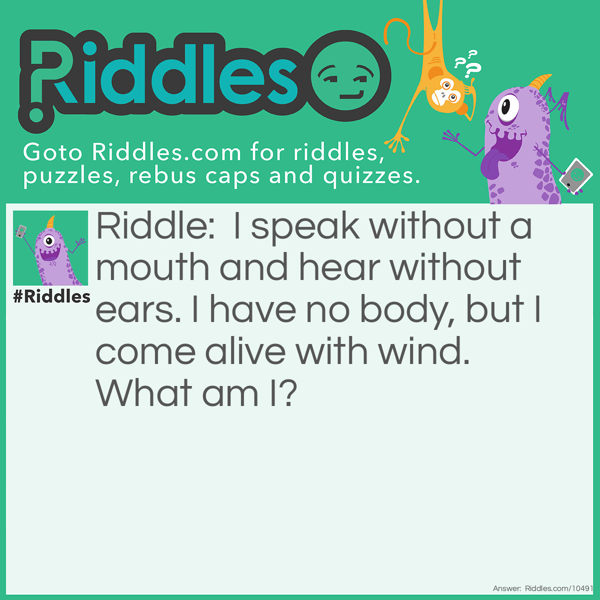 Riddle: I speak without a mouth and hear without ears. I have no body, but I come alive with wind. What am I? Answer: An echo