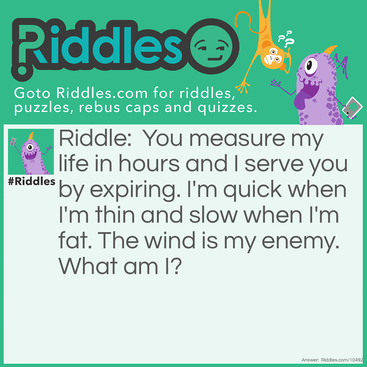 Riddle: You measure my life in hours and I serve you by expiring. I'm quick when I'm thin and slow when I'm fat. The wind is my enemy. What am I? Answer: A candle.