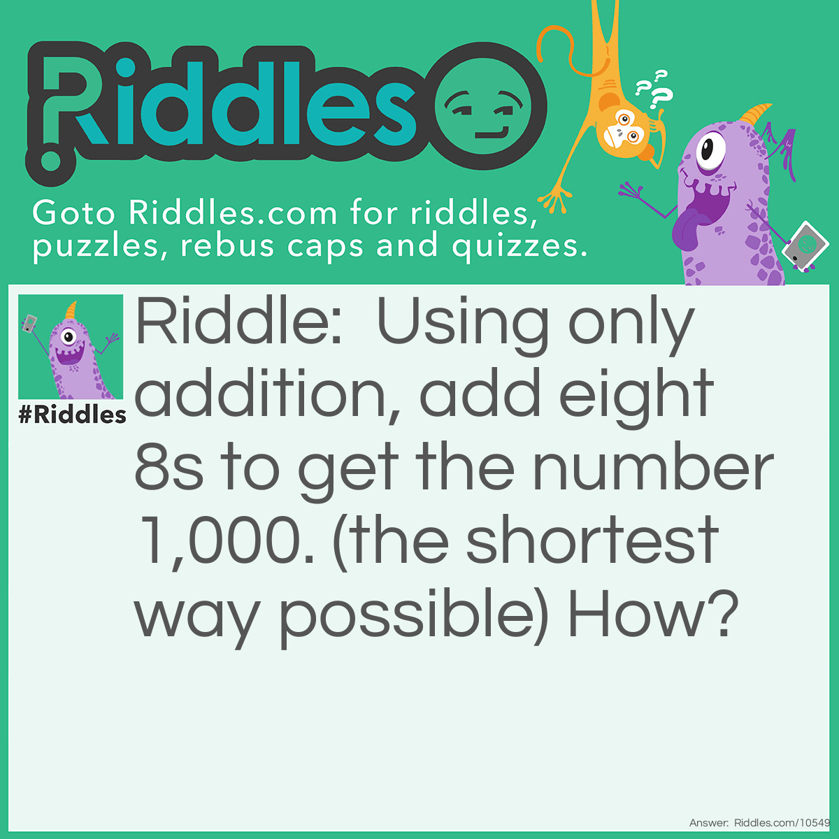 Riddle: Using only addition, add eight 8s to get the number 1,000. (the shortest way possible) How? Answer: 888 + 88 + 8 + 8 + 8 = 1,000.