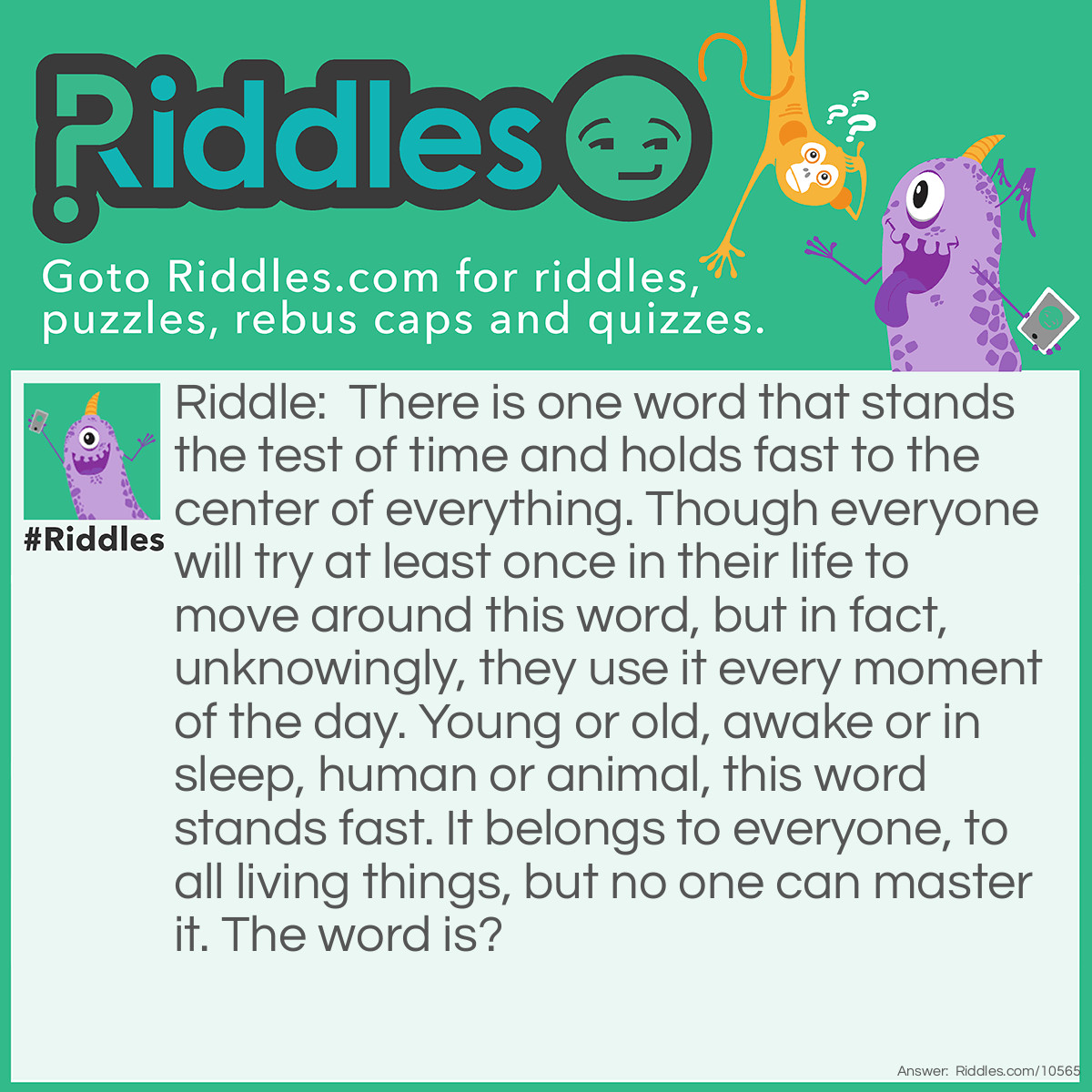 Riddle: There is one word that stands the test of time and holds fast to the center of everything. Though everyone will try at least once in their life to move around this word, but in fact, unknowingly, they use it every moment of the day. Young or old, awake or in sleep, human or animal, this word stands fast. It belongs to everyone, to all living things, but no one can master it. The word is? Answer: Gravity.