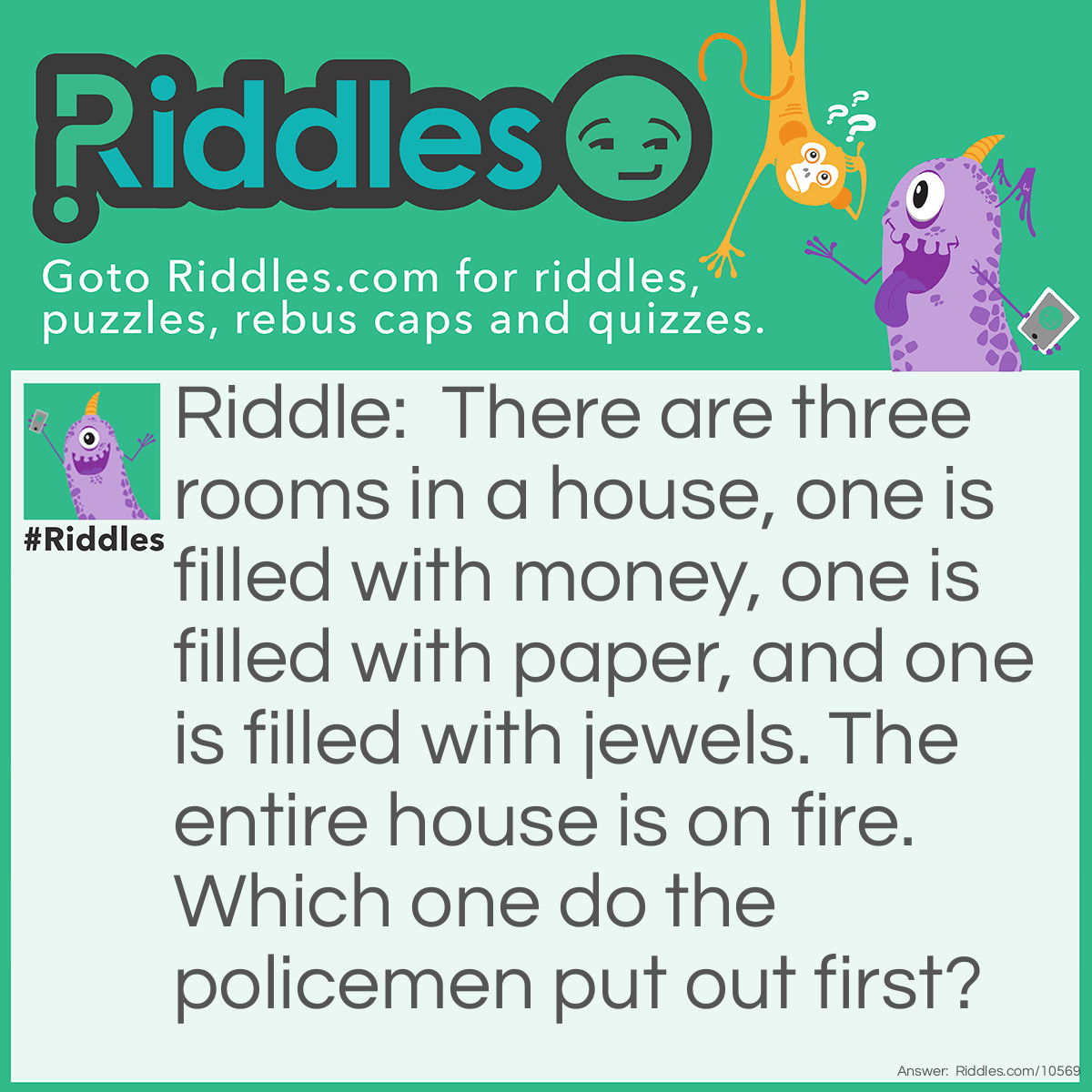 Riddle: There are three rooms in a house, one is filled with money, one is filled with paper, and one is filled with jewels. The entire house is on fire. Which one do the policemen put out first? Answer: None, policemen don't put out fires. (This one only works if you say it out loud, not if you read it.)