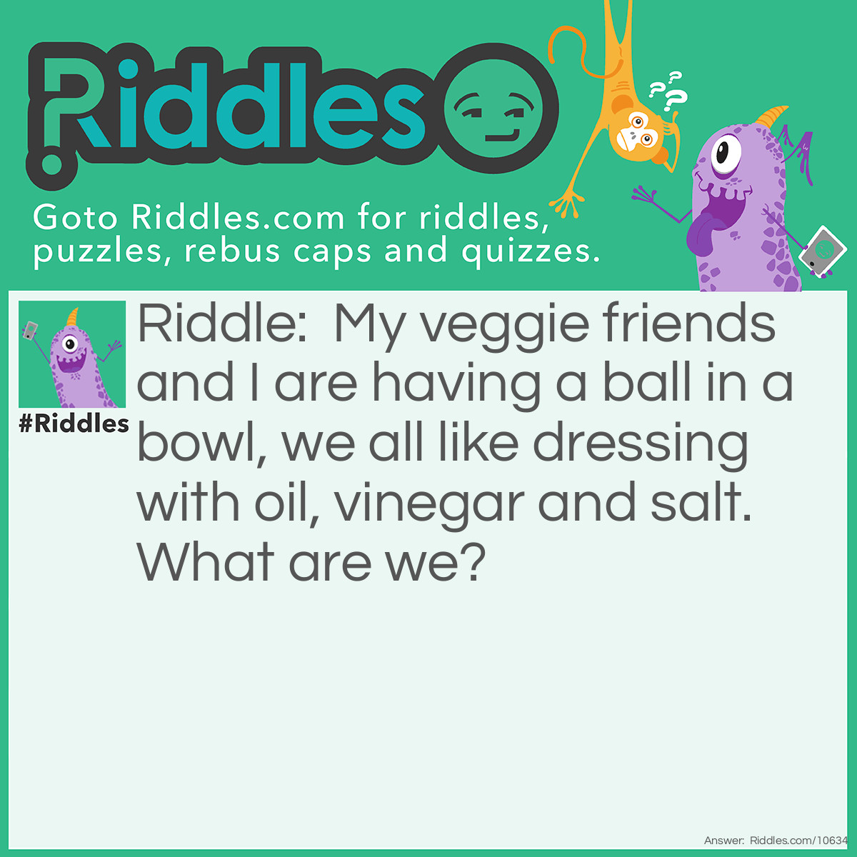 Riddle: My veggie friends and I are having a ball in a bowl, we all like dressing with oil, vinegar and salt. What are we? Answer: A salad.