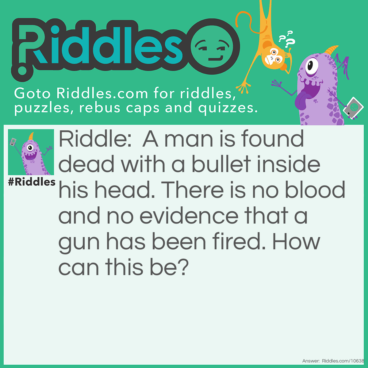 Riddle: A man is found dead with a bullet inside his head. There is no blood and no evidence that a gun has been fired. How can this be? Answer: It was a heart attack. He had been shot many years ago and the bullet was never removed.