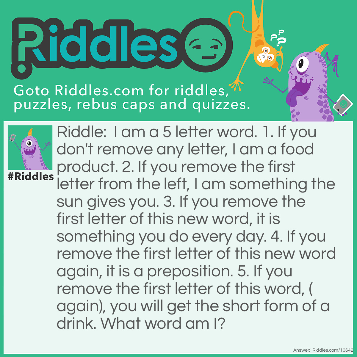 Riddle: I am a 5 letter word. 1. If you don't remove any letter, I am a food product. 2. If you remove the first letter from the left, I am something the sun gives you. 3. If you remove the first letter of this new word, it is something you do every day. 4. If you remove the first letter of this new word again, it is a preposition. 5. If you remove the first letter of this word, (again), you will get the short form of a drink. What word am I? Answer: WHEAT