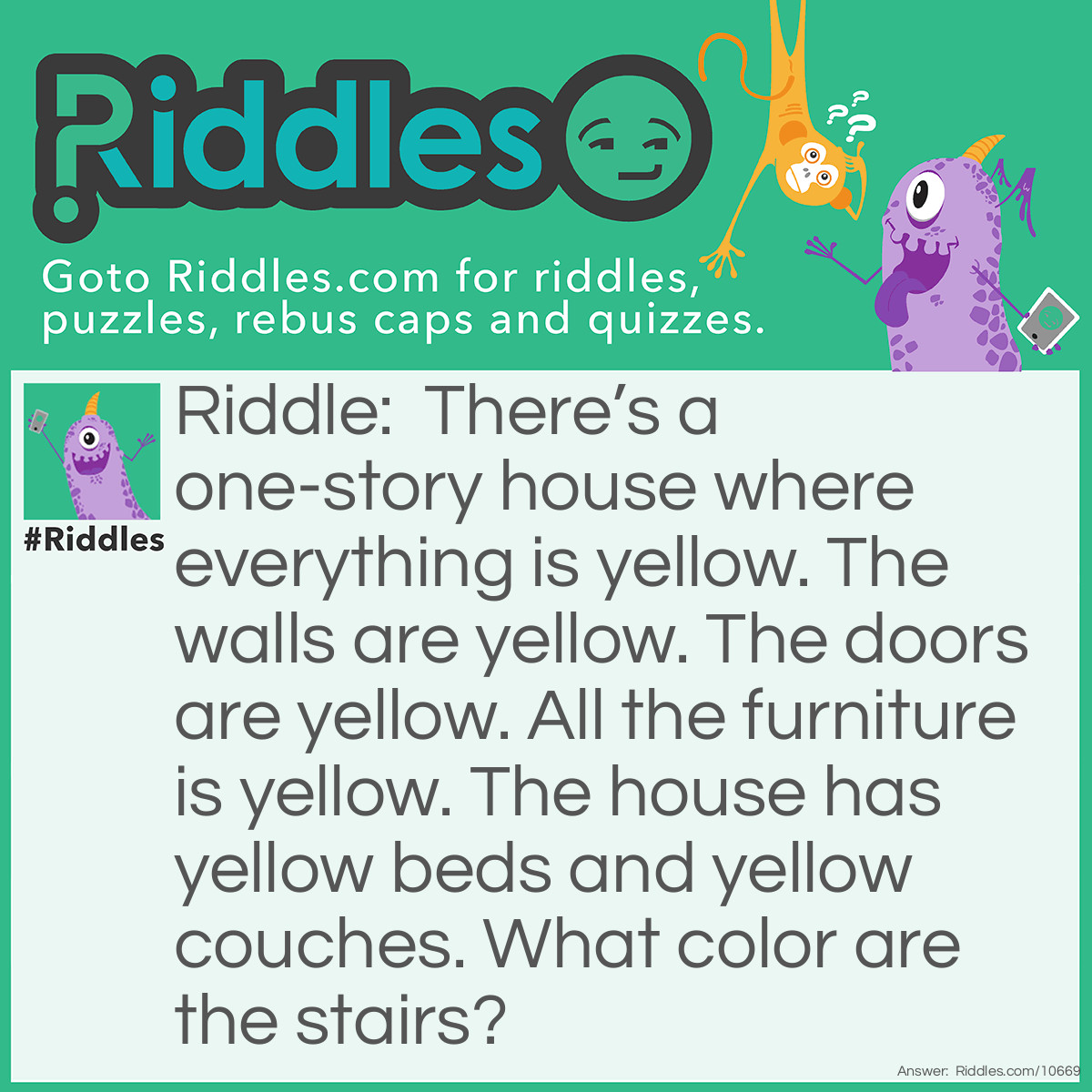 Riddle: There’s a one-story house where everything is yellow. The walls are yellow. The doors are yellow. All the furniture is yellow. The house has yellow beds and yellow couches. What color are the stairs? Answer: There are no stairs it’s a one-story house!