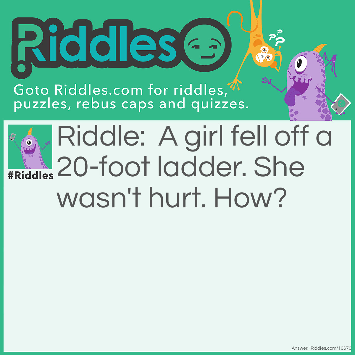 Riddle: A girl fell off a 20-foot ladder. She wasn't hurt. How? Answer: She fell off the bottom step.