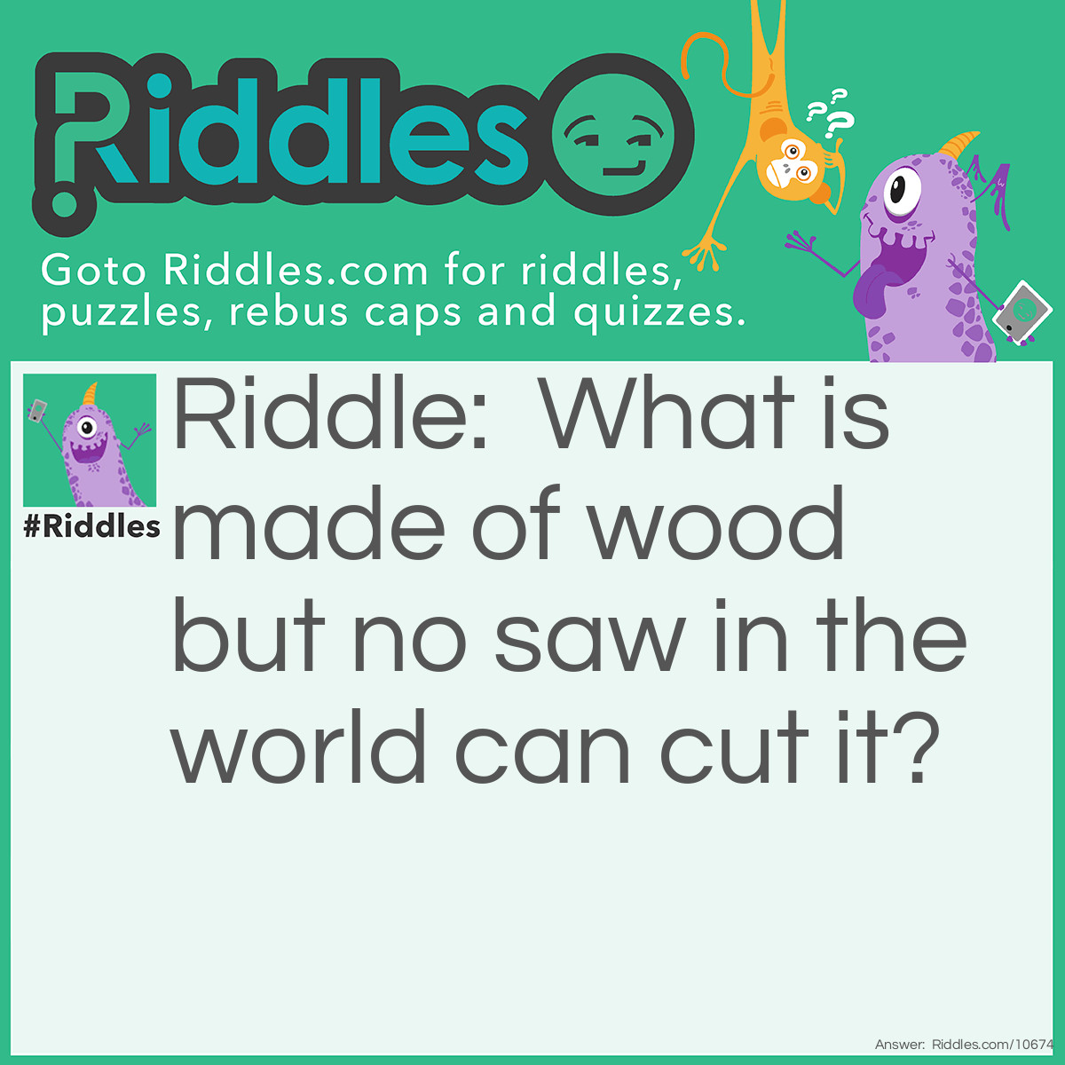 Riddle: What is made of wood but no saw in the world can cut it? Answer: Sawdust.