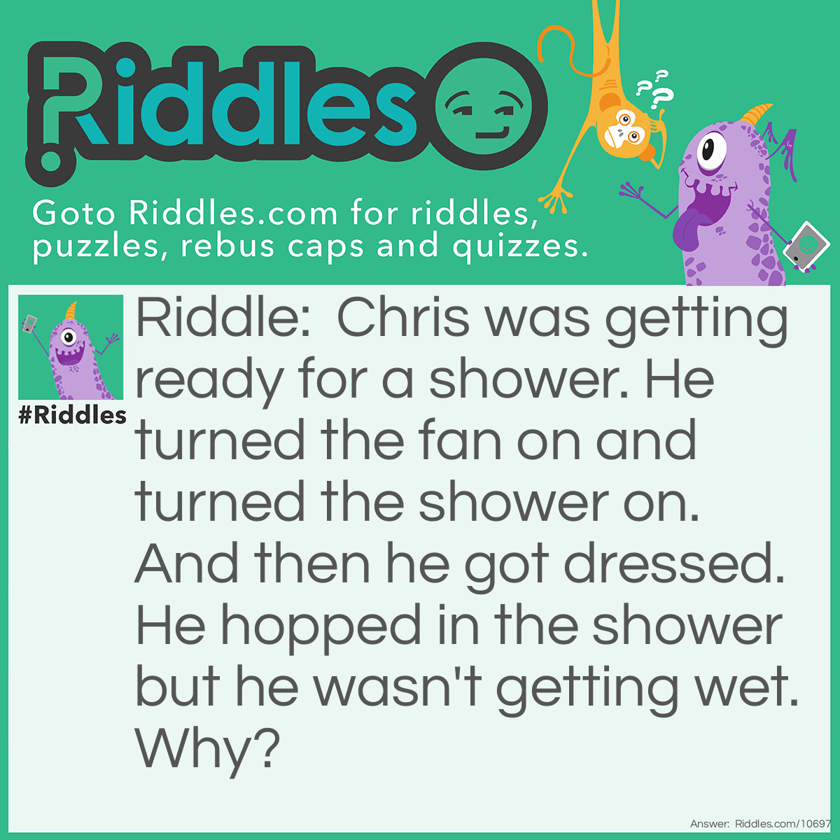 Riddle: Chris was getting ready for a shower. He turned the fan on and turned the shower on. And then he got dressed. He hopped in the shower but he wasn't getting wet. Why? Answer: The shower head was turned at the wall;).