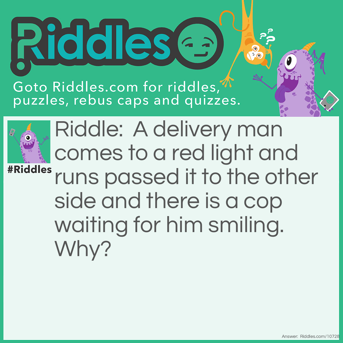 Riddle: A delivery man comes to a red light and runs passed it to the other side and there is a cop waiting for him smiling. Why? Answer: He was not driving. (The delivery man was on the sidewalk running and came to a crosswalk and sees the light was red for the cars so he ran across the road)