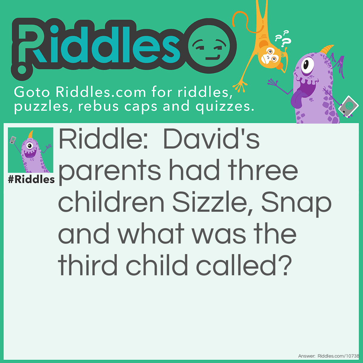 Riddle: David's parents had three children Sizzle, Snap and what was the third child called? Answer: The third child is called David- At the start of the riddle, it says DAVID'S parents. :)