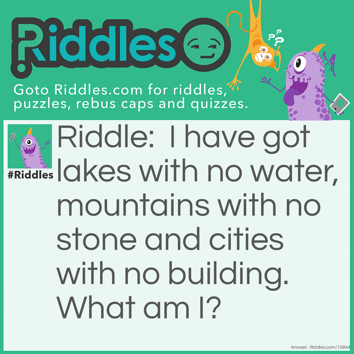 Riddle: I have got lakes with no water, mountains with no stone and cities with no building. What am I? Answer: A map.