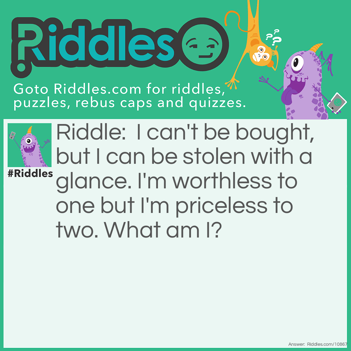 Riddle: I can't be bought, but I can be stolen with a glance. I'm worthless to one but I'm priceless to two. What am I? Answer: Love.