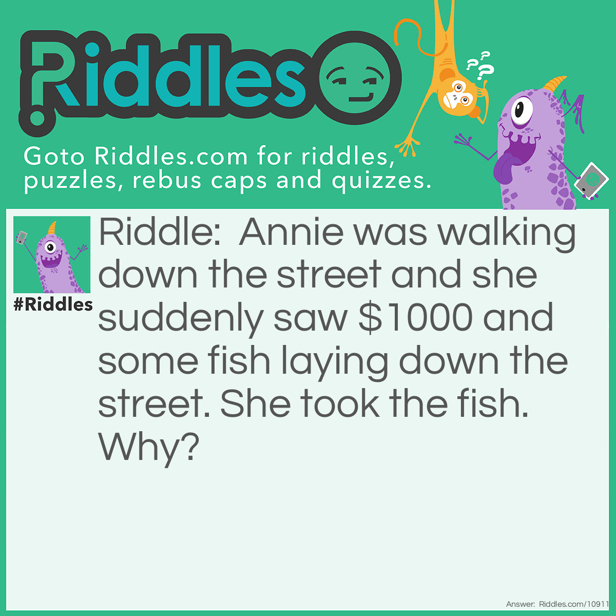 Riddle: Annie was walking down the street and she suddenly saw $1000 and some fish laying down the street. She took the fish. Why? Answer: Annie was a cat.