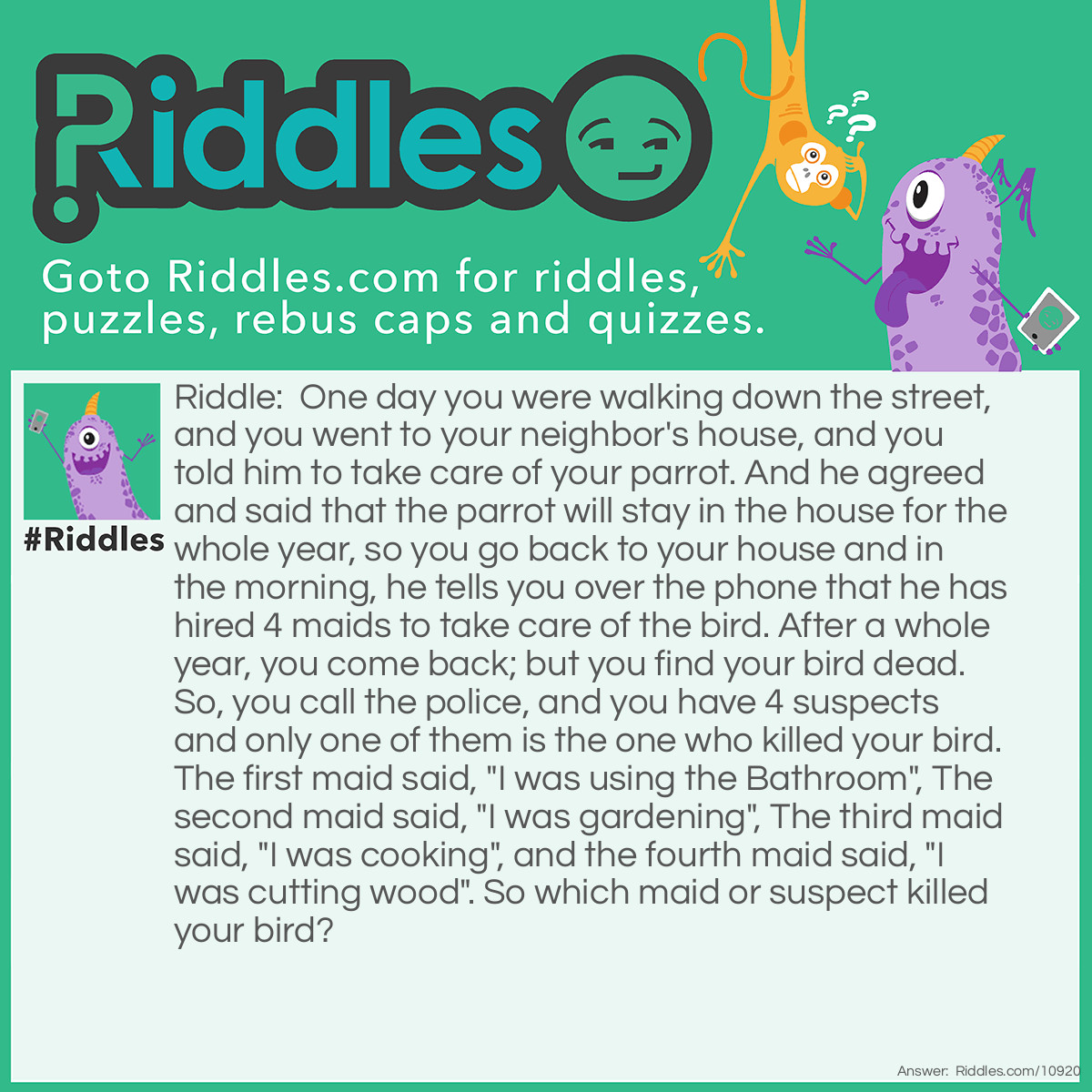 Riddle: One day you were walking down the street, and you went to your neighbor's house, and you told him to take care of your parrot. And he agreed and said that the parrot will stay in the house for the whole year, so you go back to your house and in the morning, he tells you over the phone that he has hired 4 maids to take care of the bird. After a whole year, you come back; but you find your bird dead. So, you call the police, and you have 4 suspects and only one of them is the one who killed your bird. The first maid said, "I was using the Bathroom", The second maid said, "I was gardening", The third maid said, "I was cooking", and the fourth maid said, "I was cutting wood". So which maid or suspect killed your bird? Answer: The answer is it is the cook since the other two work outside and there are two inside, so then when the other two come inside and the cook serves them dinner including the first maid, they all fall asleep due to the sleeping medication in the food and because of this, the cook kills the bird.