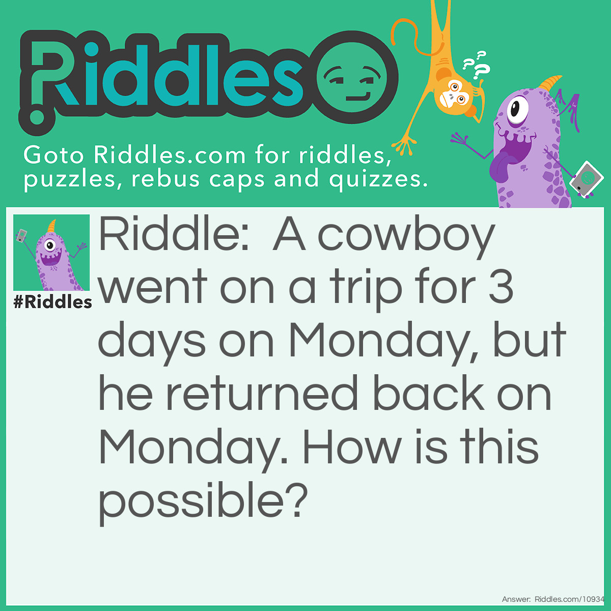 Riddle: A cowboy went on a trip for 3 days on Monday, but he returned back on Monday. How is this possible? Answer: The horse's name was Monday.