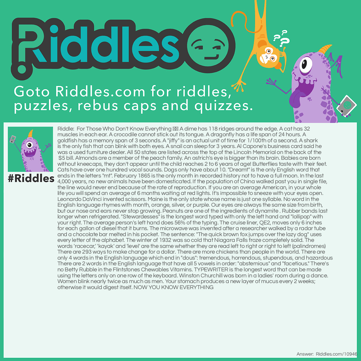 Riddle: For Those Who Don't Know Everything ⬇️ A dime has 118 ridges around the edge. A cat has 32 muscles in each ear. A crocodile cannot stick out its tongue. A dragonfly has a life span of 24 hours. A goldfish has a memory span of 3 seconds. A "jiffy" is an actual unit of time for 1/100th of a second. A shark is the only fish that can blink with both eyes. A snail can sleep for 3 years. Al Capone's business card said he was a used furniture dealer. All 50 states are listed across the top of the Lincoln Memorial on the back of the $5 bill. Almonds are a member of the peach family. An ostrich's eye is bigger than its brain. Babies are born without kneecaps, they don't appear until the child reaches 2 to 6 years of age! Butterflies taste with their feet. Cats have over one hundred vocal sounds. Dogs only have about 10. "Dreamt" is the only English word that ends in the letters "mt". February 1865 is the only month in recorded history not to have a full moon. In the last 4,000 years, no new animals have been domesticated. If the population of China walked past you in single file, the line would never end because of the rate of reproduction. If you are an average American, in your whole life you will spend an average of 6 months waiting at red lights. It's impossible to sneeze with your eyes open. Leonardo DaVinci invented scissors. Maine is the only state whose name is just one syllable. No word in the English language rhymes with month, orange, silver, or purple. Our eyes are always the same size from birth, but our nose and ears never stop growing. Peanuts are one of the ingredients of dynamite . Rubber bands last longer when refrigerated. "Stewardesses" is the longest word typed with only the left hand and "lollipop" with your right. The average person's left hand does 56% of the typing. The cruise liner, QE2, moves only 6 inches for each gallon of diesel that it burns. The microwave was invented after a researcher walked by a radar tube and a chocolate bar melted in his pocket. The sentence: "The quick brown fox jumps over the lazy dog" uses every letter of the alphabet. The winter of 1932 was so cold that Niagara Falls froze completely solid. The words 'racecar,' 'kayak' and 'level' are the same whether they are read left to right or right to left (palindromes) There are 293 ways to make change for a dollar. There are more chickens than people in the world. There are only 4 words in the English language which end in "dous": tremendous, horrendous, stupendous, and hazardous There are 2 words in the English language that have all 5 vowels in order: "abstemious" and "facetious." There's no Betty Rubble in the Flintstones Chewables Vitamins. TYPEWRITER is the longest word that can be made using the letters only on one row of the keyboard. Winston Churchill was born in a ladies' room during a dance. Women blink nearly twice as much as men. Your stomach produces a new layer of mucus every 2 weeks; otherwise it would digest itself. NOW YOU KNOW EVERYTHING Answer: For Those Who Don't Know Everything ⬇️ A dime has 118 ridges around the edge. A cat has 32 muscles in each ear. A crocodile cannot stick out its tongue. A dragonfly has a life span of 24 hours. A goldfish has a memory span of 3 seconds. A "jiffy" is an actual unit of time for 1/100th of a second. A shark is the only fish that can blink with both eyes. A snail can sleep for 3 years. Al Capone's business card said he was a used furniture dealer. All 50 states are listed across the top of the Lincoln Memorial on the back of the $5 bill. Almonds are a member of the peach family. An ostrich's eye is bigger than its brain. Babies are born without kneecaps, they don't appear until the child reaches 2 to 6 years of age! Butterflies taste with their feet. Cats have over one hundred vocal sounds. Dogs only have about 10. "Dreamt" is the only English word that ends in the letters "mt". February 1865 is the only month in recorded history not to have a full moon. In the last 4,000 years, no new animals have been domesticated. If the population of China walked past you in single file, the line would never end because of the rate of reproduction. If you are an average American, in your whole life you will spend an average of 6 months waiting at red lights. It's impossible to sneeze with your eyes open. Leonardo DaVinci invented scissors. Maine is the only state whose name is just one syllable. No word in the English language rhymes with month, orange, silver, or purple. Our eyes are always the same size from birth, but our nose and ears never stop growing. Peanuts are one of the ingredients of dynamite . Rubber bands last longer when refrigerated. "Stewardesses" is the longest word typed with only the left hand and "lollipop" with your right. The average person's left hand does 56% of the typing. The cruise liner, QE2, moves only 6 inches for each gallon of diesel that it burns. The microwave was invented after a researcher walked by a radar tube and a chocolate bar melted in his pocket. The sentence: "The quick brown fox jumps over the lazy dog" uses every letter of the alphabet. The winter of 1932 was so cold that Niagara Falls froze completely solid. The words 'racecar,' 'kayak' and 'level' are the same whether they are read left to right or right to left (palindromes) There are 293 ways to make change for a dollar. There are more chickens than people in the world. There are only 4 words in the English language which end in "dous": tremendous, horrendous, stupendous, and hazardous There are 2 words in the English language that have all 5 vowels in order: "abstemious" and "facetious." There's no Betty Rubble in the Flintstones Chewables Vitamins. TYPEWRITER is the longest word that can be made using the letters only on one row of the keyboard. Winston Churchill was born in a ladies' room during a dance. Women blink nearly twice as much as men. Your stomach produces a new layer of mucus every 2 weeks; otherwise it would digest itself. NOW YOU KNOW EVERYTHING