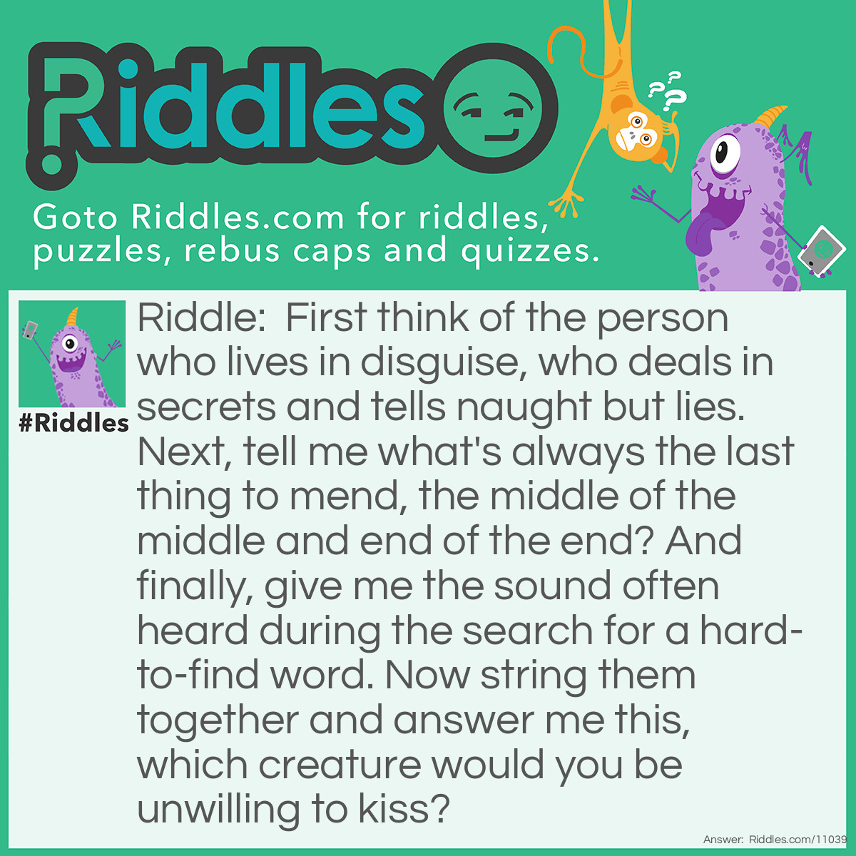 Riddle: First think of the person who lives in disguise, who deals in secrets and tells naught but lies. Next, tell me what's always the last thing to mend, the middle of the middle and end of the end? And finally, give me the sound often heard during the search for a hard-to-find word. Now string them together and answer me this, which creature would you be unwilling to kiss? Answer: Spider.