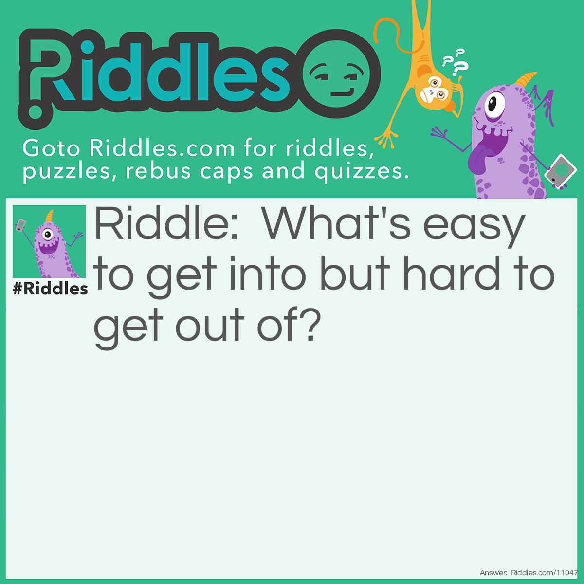 Riddle: What's easy to get into but hard to get out of? Answer: Trouble.